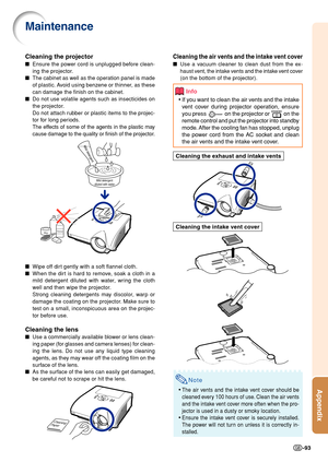 Page 95Appendix
-93
Cleaning the air vents and the intake vent cover
■Use a vacuum cleaner to clean dust from the ex-
haust vent, the intake vents and the intake vent cover
(on the bottom of the projector).
Info
•If you want to clean the air vents and the intake
vent cover during projector operation, ensure
yo u press 
 on the projector or  on the
remote control and put the projector into standby
mode. After the cooling fan has stopped, unplug
the power cord from the AC socket and clean
the air vents and the...