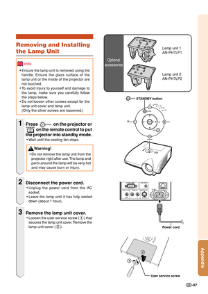 Page 99Appendix
-97
Optional
accessories
Lamp unit 1
AN-PH7LP1Removing and Installing
the Lamp Unit
Info
• Ensure the lamp unit is removed using the
handle. Ensure the glass surface of the
lamp unit or the inside of the projector are
not touched.
• To  av oid injury to yourself and damage to
the lamp, make sure you carefully follow
the steps below.
• Do not loosen other screws except for the
lamp unit cover and lamp unit.
(Only the silver screws are loosened.)
1Press  on the projector or
  on the remote control...