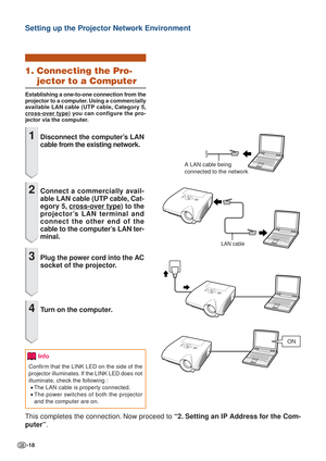 Page 18-18
Setting up the Projector Network Environment
1. Connecting the Pro-
jector to a Computer
Establishing a one-to-one connection from the
projector to a computer. Using a commercially
av ailable  LAN cable ( UTP cable, Category 5,
cross-over type) you can configure the pro-
jector via the computer.
1Disconnect the computer’s LAN
cable from the existing network.
2Connect a  commercially avail-
ab le LAN cable (UTP cable, Cat-
egory 5, 
cross-over type) to the
projector’s LAN terminal and
connect the...