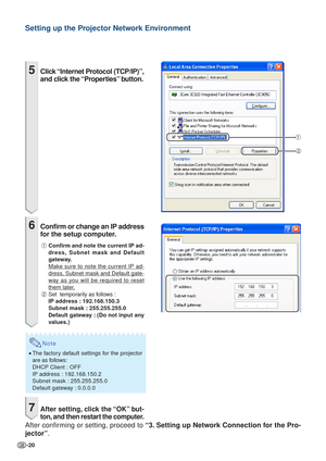 Page 20-20
Setting up the Projector Network Environment
1
2
5Click “Internet Protocol (TCP/IP)”,
and click the “Properties” button.
6Confirm or change an IP address
for the setup computer.
1 Confirm and note the current IP ad-
dress, Subnet mask and Default
gateway.
Make sure to note the current IP ad-
dress, Subnet mask and Default gate-
way as you will be required to reset
them later.
2 Set  temporarily as follows :
IP address : 192.168.150.3
Subnet mask : 255.255.255.0
Default gateway : (Do not input any...