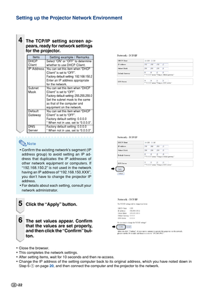 Page 22-22
Setting up the Projector Network Environment
4The TCP/IP setting screen ap-
pears, ready for network settings
for the projector.
Note
•Confirm the existing network’s segment (IP
address group) to avoid setting an IP ad-
dress that duplicates the IP addresses of
other network equipment or computers. If
“192.168.150.2” is not used in the network
having an IP address of “192.168.150.XXX”,
you don’t have to change the projector IP
address.
• For details about each setting, consult your
network...