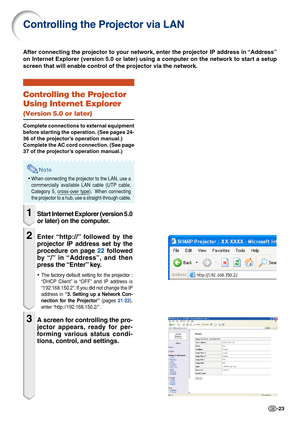 Page 23-23
Controlling the Projector via LAN
Controlling the Projector
Using Internet Explorer
(Version 5.0 or later)
Complete connections to external equipment
before starting the operation. (See pages 24-
36 of the projector’s operation manual.)
Complete the AC cord connection. (See page
37 of the projector’s operation manual.)
Note
•When connecting the projector to the LAN, use a
commercially available LAN cable (UTP cable,
Category 5, cross-over type).  When connecting
the projector to a hub, use a...