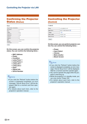 Page 24-24
Confirming the Projector
Status (Status)
On this screen, you can confirm the projector
status. You can confirm the following items :
•MAC Address
•Power
•Condition
•Lamp Timer  1
•Lamp Timer  2
•Lamp Life 1
•Lamp Life 2
•Input
•Signal Info
•Serial Number
Note
•If you click the “Refresh” button before the
screen is displayed completely, an error
message (“Server Busy Error”) will be dis-
played. Wait for a moment and then oper-
ate again.
• For details about each item, refer to the
projector’s...