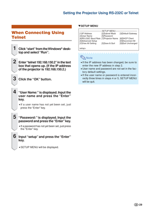 Page 29-29
Setting the Projector Using RS-232C or Telnet
When Connecting Using
Telnet
1Click “start” from the Windows® desk-
top and select “Run”.
2Enter “telnet 192.168.150.2” in the text
box that opens up. (If the IP address
of the projector is 192.168.150.2.)
3Click  the “OK”  button.
4“User Name:” is displayed. Input the
user name and press the “Enter”
key.
•If a user name has not yet been set, just
press the “Enter” key.
5“Password:” is displayed. Input the
password and press the “Enter” key.
•If a...