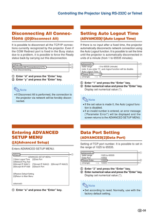 Page 35-35
Controlling the Projector Using RS-232C or Telnet
Disconnecting All Connec-
tions ([D]Disconnect All)
It is possible to disconnect all the TCP/IP connec-
tions currently recognized by the projector. Even if
the COM Redirect port is fixed in the Busy status
due to a problem, it is possible to force the Ready
status back by carrying out this disconnection.1
1 1
1
1 Enter “d” and press the “Enter” key.
2
2 2
2
2 Enter “y” and press the “Enter” key.
Note
•If Disconnect All is performed, the connection...