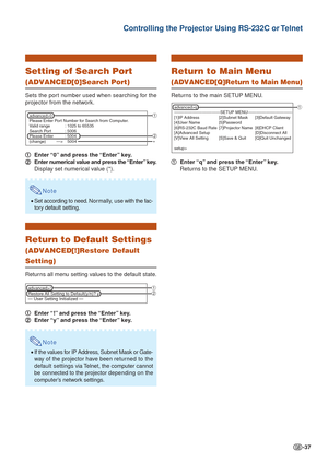 Page 37-37
Controlling the Projector Using RS-232C or Telnet
Setting of Search Port
(ADVANCED[0]Search Port)
Sets the port number used when searching for the
projector from the network.1
1 1
1
1 Enter “0” and press the “Enter” key.
2
2 2
2
2 Enter numerical value and press the “Enter” key.
Display set numerical value (*).
Note
•Set according to need. Nor mally, use with the fac-
tory default setting.
Return to Default Settings
(ADVANCED[!]Restore Default
Setting)
Returns all menu setting values to the default...