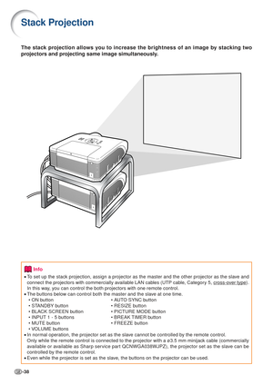 Page 38-38
Stack Projection
The stack projection allows you to increase the brightness of an image by stacking two
projectors and projecting same image simultaneously.
Info
•To  set up the stack projection, assign a projector as the master and the other projector a\
s the slave and
connect the projectors with commercially available LAN cables (UTP cable, Category 5, 
cross-over type).
In this way, you can control the both projectors with one remote control.
• The buttons below can control both the master and...