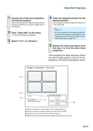 Page 43-43
Video Wall  Projection
1Access one of the four projectors
via Internet Explorer.
(See “Controlling the Projector Using Internet
Explorer (Version 5.0 or later)” (page 23) for
the details.)
2Click “Video Wall” on the menu.
•  “Video Wall” display will appear.
3Select “2 X 2” on “Division”.
1
2
3 4
1
1 1
1
1 Selects a position for each projector. (the assigning buttons)
2
2 2
2
2 Selects a number of positions where the video wall is divided.
3
3 3
3
3 Displays the current status for the video wall...