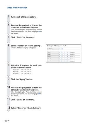 Page 48-48
Video Wall  Projection
4Turn on all of the projectors.
5Access the projector 1 from the
computer via Internet Explorer.
(See “Controlling the Projector Using Internet
Explorer (Version 5.0 or later)” on page  23 for
the details.)
6Click “Stack” on the menu.
7Select “Master” on “Stack Setting”.
• “Slave Address” display will appear.
8Make the IP address for each pro-
jector as shown below.
• Slave 1 : 192.168.150.4
• Slave 2 : 192.168.150.5
• Slave 3 : 192.168.150.6
9Click the “Apply” button.
10Access...