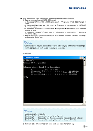 Page 53-53
Troubleshooting
\Take the following steps for checking the network settings for the comput\
er.
1. Open a command prompt (MS-DOS Prompt).
•In the case of Windows
® 98 or 98SE: click “start”  ➔ “Programs”  ➔ “MS-DOS Prompt” in
order.
• In the case of Windows
® Me: click “start”  ➔ “Programs”  ➔ “Accessories”  ➔ “MS-DOS
Prompt” in order.
• In the case of Windows
® 2000: click “start”  ➔ “Programs”  ➔ “Accessories”  ➔ “Command
Prompt” in order.
• In the case of Windows
® XP: click “start”  ➔ “All...