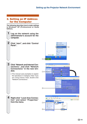 Page 19-19
Setting up the Projector Network Environment
2. Setting an IP Address
for the Computer
The following describes how to make settings
in Windows® XP  (Professional or Home
Edition).
1Log on the network using the
administrator’s account for the
computer.
2Click “star t”, and click “Control
P anel”.
3Click “Network and Internet Con-
nections”, and click “Network
Connections” in the new win-
dow.
• This manual uses examples to explain
the operations in Category View. If you
are using Classic View,...