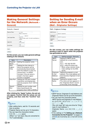 Page 26-26
Controlling the Projector via LAN
Making General Settings
for the Network 
(Network –
General)
On this screen, you can make general settings
relating to the network.
After clicking the “Apply” button, the set val-
ues appear. Confirm that the values are set
properly, and then click the “Confirm” but-
ton.
Note
•After setting items, wait for 10 seconds and
then re-access.
• Projector Name can be up to 12 characters.
• You can input the  characters below :
A-Z, 0-9, -, _, (, ), space
(When “a-z” are...