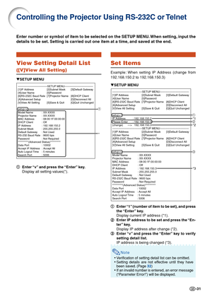 Page 31-31
Controlling the Projector Using RS-232C or Telnet
View Setting Detail List
([V]View All Setting)
1
1 1
1
1 Enter “v” and press the “Enter” key.
Display all setting values(*).
Enter number or symbol of item to be selected on the SETUP MENU. When setting, input the
details to be set. Setting is carried out one item at a time, and saved at the end.
▼SETUP MENU
---------------------------------SETUP MENU-----------------------------\
---
[1]IP Address [2]Subnet Mask [3]Default Gateway
[4]User Name...