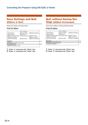 Page 32-32
Controlling the Projector Using RS-232C or Telnet
Save Settings and Quit
([S]Save & Quit)
Save set values and quit menu.1
1 1
1
1 Enter “s” and press the “Enter” key.
2
2 2
2
2 Enter “y” and press the “Enter” key.
▼
SETUP MENU
---------------------------------SETUP MENU-----------------------------\
---
[1]IP Address [2]Subnet Mask [3]Default Gateway
[4]User Name [5]Password
[6]RS-232C Baud Rate [7]Projector Name [8]DHCP Client[A]Advanced Setup [D]Disconnect All
[V]View All Setting [S]Save & Quit...