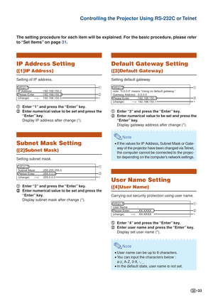 Page 33-33
Controlling the Projector Using RS-232C or Telnet
IP Address Setting
([1]IP Address)
Setting of IP address.1
1 1
1
1 Enter “1” and press the “Enter” key.
2
2 2
2
2 Enter numerical value to be set and press the
“Enter” key.
Display IP address after change (*).
Subnet Mask Setting
([2]Subnet Mask)
Setting subnet mask.
1
1 1
1
1 Enter “2” and press the “Enter” key.
2
2 2
2
2 Enter numerical value to be set and press the
“Enter” key.
Display subnet mask after change (*).
The setting procedure for each...