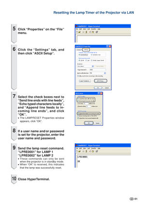 Page 51-51
Resetting the Lamp Timer of the Projector via LAN
5Click “Properties” on the “File”
menu.
6Click the “Settings” tab, and
then click “ASCII Setup”.
7Select the check boxes next to
“Send line ends with line feeds”,
“Echo typed characters locally”,
and “Append line feeds to in-
coming line ends”, and click
“OK”.
•The LAMPRESET Properties window
appears, click “OK”.
8If a user name and/or password
is set for the projector, enter the
user name and password.
9Send the lamp reset command.
“LPRE0001” for...