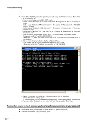 Page 54-54
\Check if the “TCP/IP” protocol is operating correctly using the “PING” command. Also, check
if an IP address is set.
1. Open a command prompt (MS-DOS Prompt).
•In the case of Windows
® 98 or 98SE: click “start”  ➔ “Programs”  ➔ “MS-DOS Prompt” in
order.
• In the case of Windows
® Me: click “start”  ➔ “Programs”  ➔ “Accessories”  ➔ “MS-DOS
Prompt” in order.
• In the case of Windows
® 2000: click “start”  ➔ “Programs”  ➔ “Accessories”  ➔ “Command
Prompt” in order.
• In the case of Windows
® XP: click...