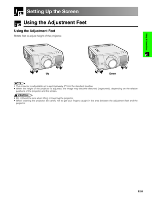 Page 21E-20
Setup & Connections
Using the Adjustment Feet
Setting Up the Screen
Using the Adjustment Feet
Rotate feet to adjust height of the projector.
•The projector is adjustable up to approximately 5° from the standard position.
•When the height of the projector is adjusted, the image may become distorted (keystoned), depending on the relative
positions of the projector and the screen.
CAUTION
•Do not hold the lens when lifting or lowering the projector.
•When lowering the projector, be careful not to get...