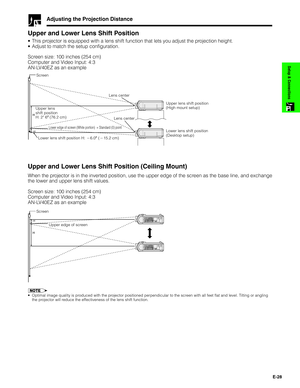 Page 29E-28
Setup & Connections
Adjusting the Projection Distance
Upper and Lower Lens Shift Position
•This projector is equipped with a lens shift function that lets you adjust the projection height.
•Adjust to match the setup configuration.
Screen size: 100 inches (254 cm)
Computer and Video Input: 4:3
AN-LV40EZ as an example
–H
Screen
Upper and Lower Lens Shift Position (Ceiling Mount)
When the projector is in the inverted position, use the upper edge of the screen as the base line, and exchange
the lower...