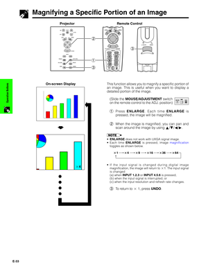 Page 34E-33
Operation Buttons
1.2.3 4.5.6
3
2
1
3
Magnifying a Specific Portion of an Image
s
On-screen Display
Projector
This function allows you to magnify a specific portion of
an image. This is useful when you want to display a
detailed portion of the image.
(Slide the MOUSE/ADJUSTMENT switch
on the remote control to the ADJ. position)
1Press ENLARGE. Each time ENLARGE is
pressed, the image will be magnified.
2When the image is magnified, you can pan and
scan around the image by using ∂/ƒ/ß/©.
•ENLARGE does...