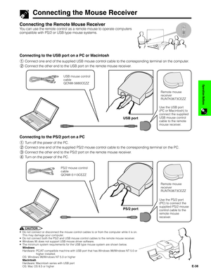 Page 39E-38
Operation Buttons
Connecting the Mouse Receiver
Connecting the Remote Mouse Receiver
You can use the remote control as a remote mouse to operate computers
compatible with PS/2 or USB type mouse systems.1.2.3 4.5.6
Conference Series
1Connect one end of the supplied USB mouse control cable to the corresponding terminal on the computer.
2Connect the other end to the USB port on the remote mouse receiver.
USB port
USB mouse control
cable
QCNW-5680CEZZ
Remote mouse
receiver
RUNTK0673CEZZ
Use the USB...