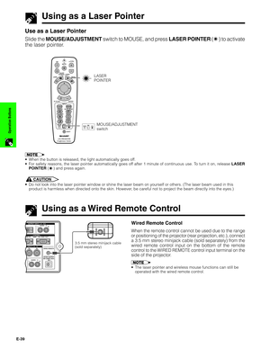 Page 40E-39
Operation Buttons
Using as a Laser Pointer
Use as a Laser Pointer
Slide the MOUSE/ADJUSTMENT switch to MOUSE, and press LASER POINTER () to activate
the laser pointer.
1.2.3 4.5.6
Conference Series
LASER
POINTER
MOUSEADJ.MOUSE/ADJUSTMENT
switch
•When the button is released, the light automatically goes off.
•For safety reasons, the laser pointer automatically goes off after 1 minute of continuous use. To turn it on, release LASER
POINTER (
) and press again.
CAUTION
•Do not look into the laser...