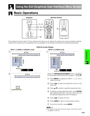 Page 41E-40
Basic Operation
Basic Operations
Projector
Using the GUI (Graphical User Interface) Menu Screen
(GUI) On-screen Display
1
INPUT 1, 2 (RGB) or 3 (DIGITAL) mode
1
INPUT 4, 5 (VIDEO) mode
4(Slide the MOUSE/ADJUSTMENT switch
on the remote control to the ADJ. position.)
1Press MENU to display the INPUT 1, 2, 3, 4 or 5
mode menu bar.
2Press ß/© to select an adjustment menu on the
menu bar.
3Press ∂/ƒ to select a specific adjustment item.
4To display a single adjustment item, press ENTER
after selecting...