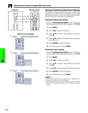 Page 48E-47
Basic Operation
Adjusting the Computer Images (RGB menu only)
Saving and Selecting Adjustment Settings
This projector allows you to store up to seven adjustment
settings for use with various computers. Once these
settings are stored, they can be easily selected each
time you connect a computer to the projector.
Saving the adjustment setting
(Slide the MOUSE/ADJUSTMENT switch
on the remote control to the ADJ. position.)
1Press MENU.
2Press ß/© to select “Fine Sync”.
3Press ∂/ƒ to select “Save...