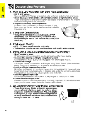 Page 6E-5
Important
Information
Outstanding Features
1. High-end LCD Projector with Ultra High Brightness
•200 W UHP Lamps
Uses two 200 W UHP lamps for excellent color uniformity and ultra high brightness.
•Newly developed prism enables efficient combination of light from two lamps.
A light axis separation and synthesis prism developed by Sharp enables the efficient
combination of light from the two lamps.
•Single-/Double-lamp Switching Feature
Projection can continue without interruption even if one
lamp...