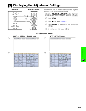 Page 59E-58
Basic Operation
Displaying the Adjustment Settings
This function can be used to display all the adjusted
settings on the screen simultaneously.
(Slide the MOUSE/ADJUSTMENT switch
on the remote control to the ADJ. position.)
1Press MENU.
2Press ß/© to select “Status”.
3Press ENTER to display all the adjustment
settings.
4To exit from the GUI, press MENU.Projector
MOUSEADJ.
2
3Remote Control
1.2.3 4.5.6
1, 4
2
3
INPUT 1, 2 (RGB) or 3 (DIGITAL) mode
2
3
INPUT 4, 5 (VIDEO) mode
(GUI) On-screen Display     