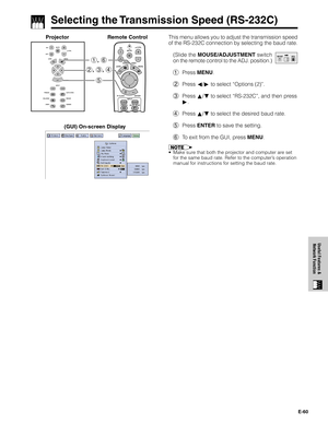 Page 61E-60
Useful Features &
Network Function
Selecting the Transmission Speed (RS-232C)
1.2.3 4.5.6
1, 6
5 2, 3, 4
Projector Remote ControlThis menu allows you to adjust the transmission speed
of the RS-232C connection by selecting the baud rate.
(Slide the MOUSE/ADJUSTMENT switch
on the remote control to the ADJ. position.)
1Press MENU.
2Press ß/© to select “Options (2)”.
3Press ∂/ƒ to select “RS-232C”, and then press
©.
4Press ∂/ƒ to select the desired baud rate.
5Press ENTER to save the setting.
6To exit...