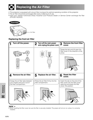 Page 74E-73
Maintenance &
Troubleshooting
•This projector is equipped with one air filter to ensure the optimal operating condition of the projector.
•The air filter should be exchanged after every 2,000 hours of use.
•Have your nearest Authorized Sharp Industrial LCD Products Dealer or Service Center exchange the filter
(PFILD0110CEZZ).
Front View
Replacing the Air Filter
46Remove the air filter.5Replace the air filter.
13Turn off the power.2Turn off the main power
and unplug the power cord.
Grasp the tab and...