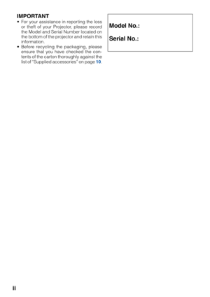 Page 2ii
IMPORTANT
• For your assistance in reporting the loss
or theft of your Projector, please record
the Model and Serial Number located on
the bottom of the projector and retain this
information.
• Before recycling the packaging, please
ensure that you have checked the con-
tents of the carton thoroughly against the
list of “Supplied accessories” on page 10.Model No.:
Serial No.: 