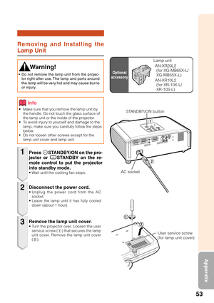 Page 5753
Appendix
Removing and Installing the
Lamp Unit
• Make sure that you remove the lamp unit by
the handle. Do not touch the glass surface of
the lamp unit or the inside of the projector.
• To avoid injury to yourself and damage to the
lamp, make sure you carefully follow the steps
below.
• Do not loosen other screws except for the
lamp unit cover and lamp unit.
Press SSTANDBY/ON on the pro-
jector or eSTANDBY on the re-
mote control to put the projector
into standby mode.
• Wait until the cooling fan...