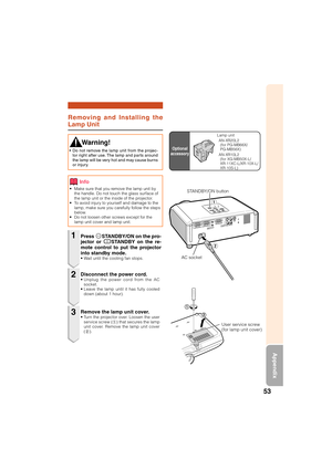 Page 5553
Appendix
Removing and Installing the
Lamp Unit
• Make sure that you remove the lamp unit by
the handle. Do not touch the glass surface of
the lamp unit or the inside of the projector.
• To avoid injury to yourself and damage to the
lamp, make sure you carefully follow the steps
below.
• Do not loosen other screws except for the
lamp unit cover and lamp unit.
Press SSTANDBY/ON on the pro-
jector or eSTANDBY on the re-
mote control to put the projector
into standby mode.
• Wait until the cooling fan...