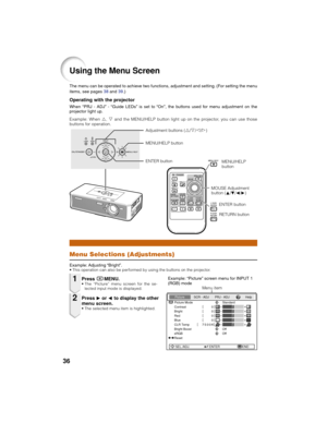 Page 4036
Using the Menu Screen
Menu Selections (Adjustments)
The menu can be operated to achieve two functions, adjustment and setting. (For setting the menu
items, see pages 38 and 39.)
Example: Adjusting “Bright”.
• This operation can also be performed by using the buttons on the projector.
PressBMENU.• The “Picture” menu screen for the se-
lected input mode is displayed.
MOUSE Adjustment
button (P/R/O/Q)
Example: “Picture” screen menu for INPUT 1
(RGB) mode
PressQ or O to display the other
menu screen.
•...