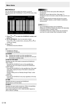 Page 14E14
nSCHEDULE
You can set the time to switch the monitor on and off.
Set this function with “SCHEDULE” in the OPTION menu. (See 
page 11.)
SCHEDULE
 
No.  POWER  DAY OF  THE WEEK TIME INPUT 
XXXX/XX/XX XXX  XX:XX:XX 
(2) 
OK…
[MENU] 
1366x768 V: 60 Hz    H: 47.7 kHz
(1)  (3) 
(4)  (5)
PC D-SUB
1.  Press  or  to select the SCHEDULE number, and 
press 
.
2.   Set the SCHEDULE. (See the description below.)
Press 
 or  to select items, and press  or  to 
change the setting.
3.   Press 
MENU.
SCHEDULE becomes...