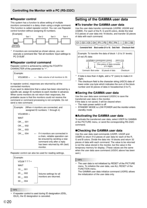 Page 20E20
Controlling the Monitor with a PC (RS-232C)
n Repeater control
This system has a function to allow setting of multiple 
monitors connected in a daisy chain using a single command. 
This function is called repeater control. You can use Repeater 
control function without assigning ID numbers.
[Example] 
Set 1 
  Set 2 
Set 3S et 4
*  If monitors are connected as shown above, you can 
execute a command like “Set all monitors’ input settings to 
PC D-SUB”.
nRepeater control command
Repeater control is...