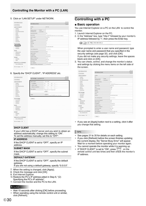 Page 3030E30
5. Click on “LAN SETUP” under NETWORK. 
6. Specify the “DHCP CLIENT”, “IP ADDRESS”,etc. 
DHCP CLIENT
If your LAN has a DHCP server and you wish to obtain an 
address automatically, change this setting to “ON”. 
To set the address manually, set this to “OFF”. 
IP ADDRESS
If the DHCP CLIENT is set to “OFF”, specify an IP 
address.
SUBNET MASK
If the DHCP CLIENT is set to “OFF”, specify the subnet 
mask.
DEFAULT GATEWAY
If the DHCP CLIENT is set to “OFF”, specify the default 
gateway. 
If you are not...