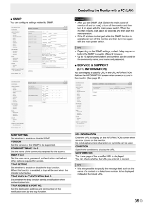 Page 3535E35
Controlling the Monitor with a PC (LAN)
■	SNMP
You can configure settings related to SNMP.
SNMP SETTING
Set whether to enable or disable SNMP.
VERSION
Set the version of the SNMP to be supported.
COMMUNITY NAME 1 to 3
Set the name of the community required for the access.
USER 1 to 3
Set the user name, password, authentication method and 
other options required for access.
TRAP SETTING
Set whether to enable or disable the trap function.
When this function is enabled, a trap will be sent when the...