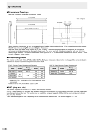 Page 3838E
Specifications
n Dimensional Drawings
Note that the values shown are approximate values.
Unit: inch [mm]
52-5/8 [1335.9]
Opening width (52-5/16 [1329.4])
Opening height (29-7/16 [747.7]) 29-11/16 [754.2]
 7-7/8 [200]
5-7/8
[149.3]
52-5/8 [1335.9]
3-5/8[92.3]
 7-7/8  [200]
7-7/8 
[200]
VESA holes *
3-15/16 [100] 3-15/16[100]
 
When mounting the monitor, be sure to use a wall-mount bracket that complies with the VESA-compat\
ible mounting method. 
SHARP recommends using M6 screws and tighten the...