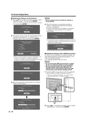 Page 42
40
■Updating the Software via the Network
1 Press a/
b on the Manual Update screen to select 
"Network Update", and then press  ENTER.
The TV connects to the network and checks for updates.To cancel, press  ENTER.
Abort
Connecting to Internet..
Checking for the latest software version..
Accessing..
2  The current version of the TV and the latest version of software are displayed. To update the TV 
software, select “Yes”, and then press  ENTER.
Latest software version has been found.
A software...