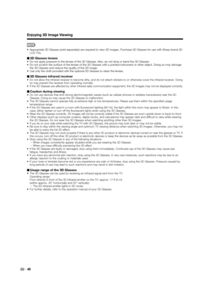 Page 48
46
Enjoying 3D Image Viewing
•  Appropriate 3D Glasses (sold separately) are required to view 3D image\
s. Purchase 3D Glasses for use with Sharp brand 3D LCD TVs.
3D Glasses lenses•  Do not apply pressure to the lenses of the 3D Glasses. Also, do not drop\
 or bend the 3D Glasses.
•  Do not scratch the surface of the lenses of the 3D Glasses with a pointe\
d instrument or other object. Doing so may damage the 3D Glasses and reduce the quality of the 3D image.
•  Use only the cloth provided with the...