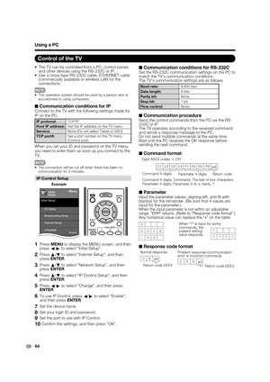 Page 66
64
•  The TV can be controlled from a PC, control panels and other devices using the RS-232C or IP.
•  Use a cross-type RS-232C cable, ETHERNET cable  (commercially available) or wireless LAN for the 
connections.
This operation system should be used by a person who is 
accustomed to using computers.
■  Communication conditions for IPConnect to the TV with the following settings made for 
IP on the PC.
IP protocol:
TCP/IP
Host IP address: Set the IP address on the TV menu
Service: None (Do not select...