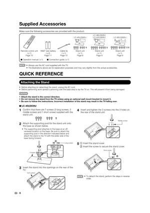 Page 108 Make sure the following accessories are provided with the product.
■ Operation manual (
g1)
■ Connection guide (
g1)
Remote control unit 
(
g1)
Page 10“AAA” size battery 
(
g2)
Page 11Cable tie 
(
g1)
Page 10Stand unit
(
g1)
Page 8 LC-40LE835UStand unit
(
g1)
Page 9 LC-46LE835U
LC-52LE835UStand unit
(
g1)
Page 9 LC-60LE835U
•  Always use the AC cord supplied with the TV.
  •  The illustrations above are for explanation purposes and may vary slightly from the actual accessories.
■ LC-40LE835U
1
 Conﬁ rm...