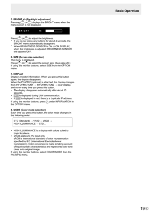 Page 19E19
5. BRIGHT +/- (Backlight adjustment)
Pressing 
 or 	displays	the	BRIGHT	menu	when	the	
menu screen is not displayed.
BRIGHT  15
Press  or 	to	adjust	the	brightness.
*	 If	 you	do	not	press	any	buttons	for	about	4	seconds,	the	
BRIGHT 	menu	automatically	disappears.
*	 When	BRIGHTNESS	SENSOR	is	ON	or	ON:	DISPLAY,	 when	the	brightness	is	adjusted	BRIGHTNESS	SENSOR	
will	become	OFF.
6. SIZE (Screen size selection)
The menu is displayed.
Press 
 or 	to	select	the	screen	size.	(See	page	20.)
If	using	the...