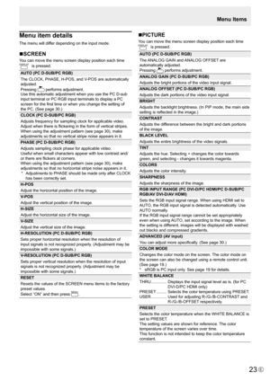 Page 23E23
Menu item details
The menu will differ depending on the input mode.
nSCREEN
You can move the menu screen display position each time DISPLAY is pressed.
AUTO (PC D-SUB/PC RGB)
The	CLOCK,	PHASE,	H-POS,	and	V-POS	are	automatically	
adjusted.
Pressing 
 
performs	adjustment.
Use	this	automatic	adjustment	when	you	use	the	PC	D-sub	
input	terminal	or	PC	RGB	input	terminals	to	display	a	PC	
screen	for	the	first	time	or	when	you	change	the	setting	of	
the	PC.	(See	page	30.)
CLOCK (PC D-SUB/PC RGB)
Adjusts...