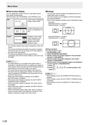 Page 28E28
nDual screen display
You	can	display	the	screens	of	the	PC	input	signal	and	
AV	
input signal simultaneously.
Set	this	function	with	“PIP 	MODES”	in	the	PIP/PbyP 	menu.
PIPMain screen 
Sub 
screenA sub screen is displayed 
inside a main screen.
PbyP
Main  
screen  Sub 
screen
A main screen and a sub 
screen are displayed in a 
line.
PbyP2
Main screen  Sub 
screen
Displays	a	main	screen	
which	measures	1024	
pixels in the longest 
direction and a sub 
screen in a line.
*	 The	currently	selected	input...