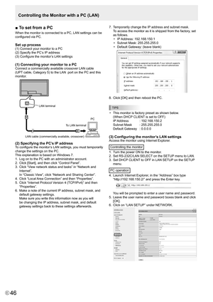 Page 4646E46
■ To set from a PC
When	the	monitor	is	connected	to	a	PC,	LAN	settings	can	be	
configured	via	PC.	
Set up process
(1)	Connect	your	monitor	to	a	PC
(2)	Specify	the	PC’s	IP	address
(3)	Configure	the	monitor’s	LAN	settings
(1) Connecting your monitor to a PC
Connect	a	commercially	available	crossover	LAN	cable	
(UPT 	cable,	Category	5)	to	the	LAN		port	on	the	PC	and	this	
monitor.
LAN cable (commercially available, crossove r) 
To LAN terminal  PC 
LAN terminal
(2) Specifying the PC’s IP address
To...