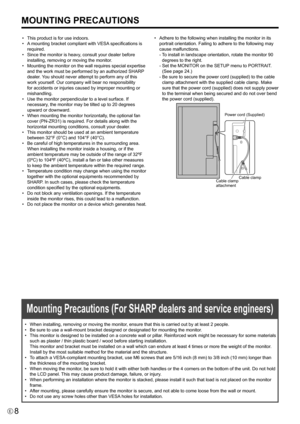 Page 88E
MOUNTING PRECAUTIONS
•	 This	product	is	for	use	indoors.
•	 A	mounting	bracket	compliant	 with	VESA	specifications	is	
required.
•	 Since	the	monitor	is	heavy,	consult	your	dealer	before	 installing, removing or moving the monitor.
•	 Mounting	the	monitor	on	the	wall	requires	special	expertise	 and	the	work	must	be	performed	by	an	authorized	SHARP 	
dealer. You should never attempt to perform any of this 
work yourself. Our company will bear no responsibility 
for	accidents	or	injuries	caused	by...